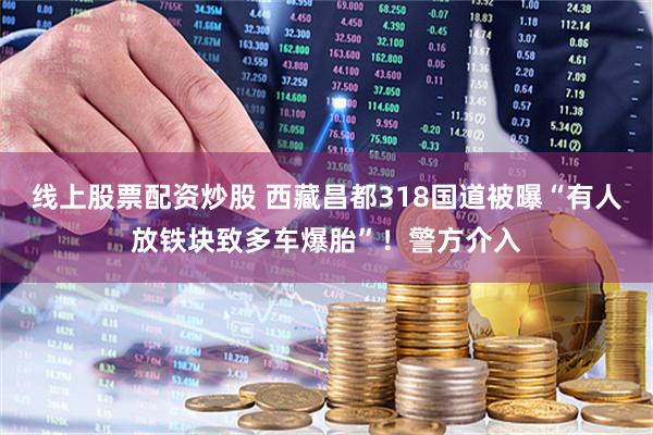 线上股票配资炒股 西藏昌都318国道被曝“有人放铁块致多车爆胎”！警方介入
