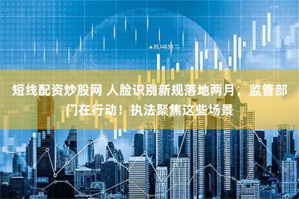 短线配资炒股网 人脸识别新规落地两月，监管部门在行动！执法聚焦这些场景