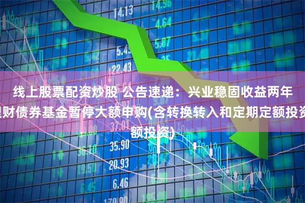 线上股票配资炒股 公告速递：兴业稳固收益两年理财债券基金暂停大额申购(含转换转入和定期定额投资)