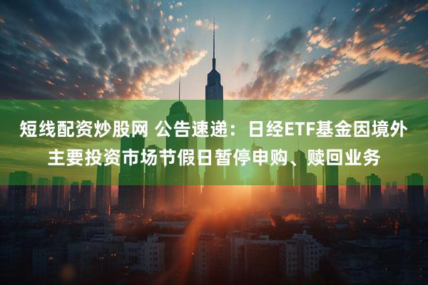 短线配资炒股网 公告速递：日经ETF基金因境外主要投资市场节假日暂停申购、赎回业务