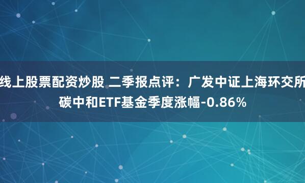 线上股票配资炒股 二季报点评：广发中证上海环交所碳中和ETF基金季度涨幅-0.86%
