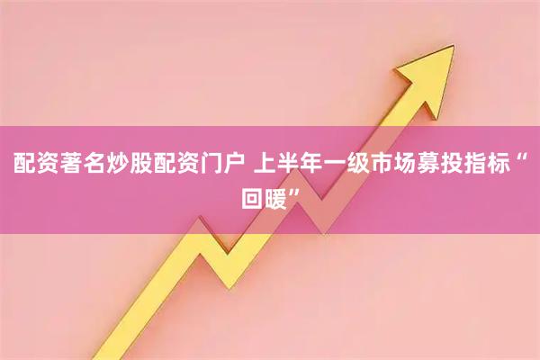 配资著名炒股配资门户 上半年一级市场募投指标“回暖”