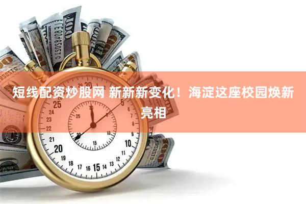 短线配资炒股网 新新新变化！海淀这座校园焕新亮相