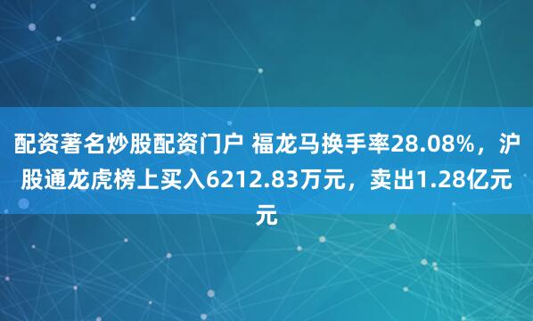配资著名炒股配资门户 福龙马换手率28.08%，沪股通龙虎榜上买入6212.83万元，卖出1.28亿元