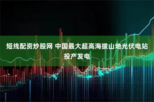 短线配资炒股网 中国最大超高海拔山地光伏电站投产发电