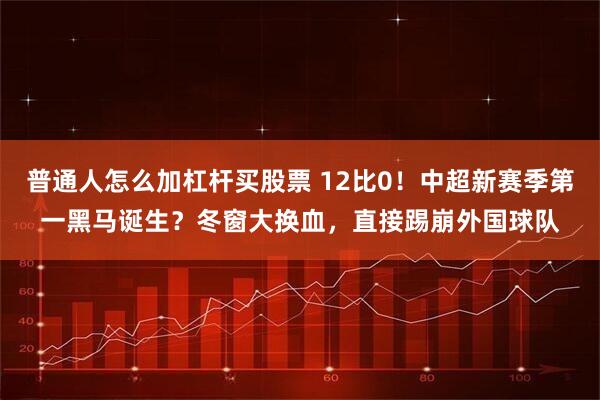 普通人怎么加杠杆买股票 12比0！中超新赛季第一黑马诞生？冬窗大换血，直接踢崩外国球队