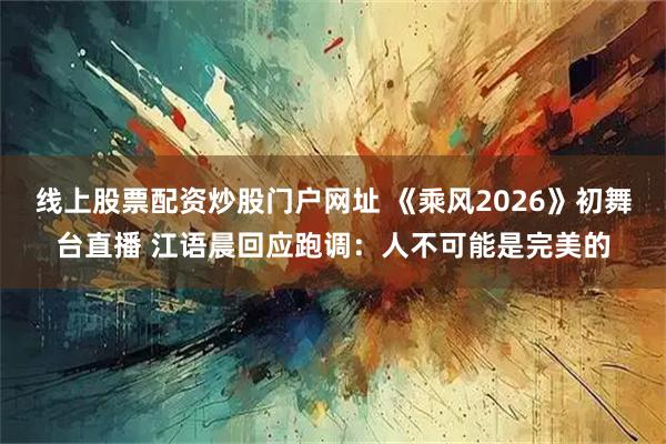 线上股票配资炒股门户网址 《乘风2026》初舞台直播 江语晨回应跑调：人不可能是完美的