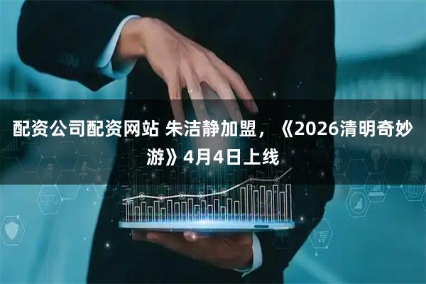 配资公司配资网站 朱洁静加盟，《2026清明奇妙游》4月4日上线