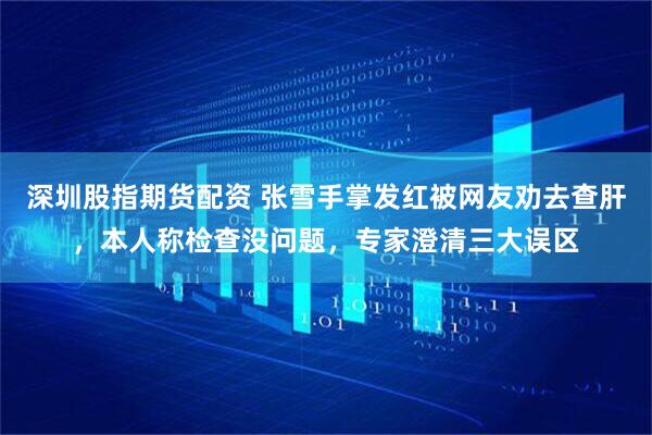 深圳股指期货配资 张雪手掌发红被网友劝去查肝，本人称检查没问题，专家澄清三大误区