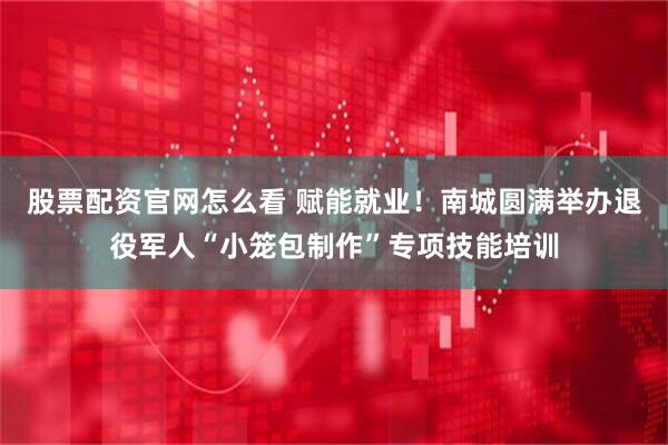 股票配资官网怎么看 赋能就业！南城圆满举办退役军人“小笼包制作”专项技能培训