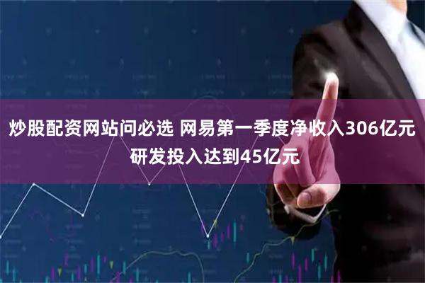 炒股配资网站问必选 网易第一季度净收入306亿元 研发投入达到45亿元